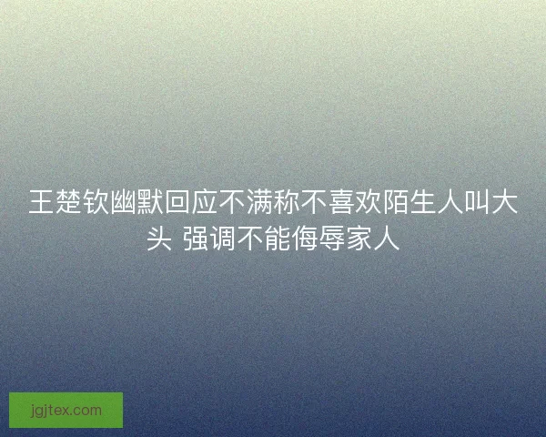 王楚钦幽默回应不满称不喜欢陌生人叫大头 强调不能侮辱家人