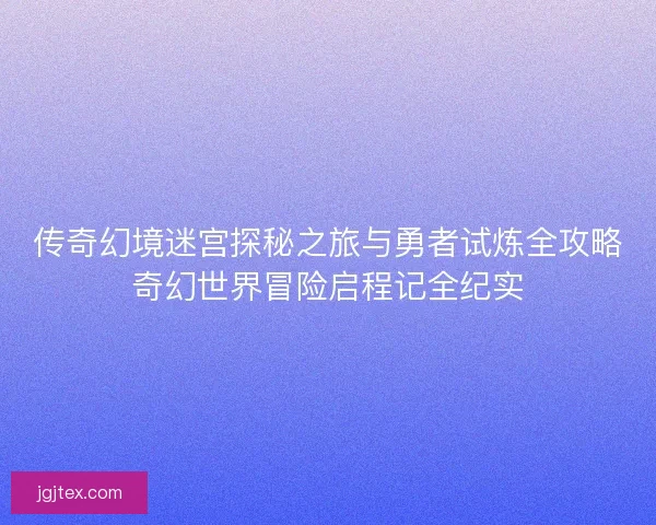 传奇幻境迷宫探秘之旅与勇者试炼全攻略奇幻世界冒险启程记全纪实