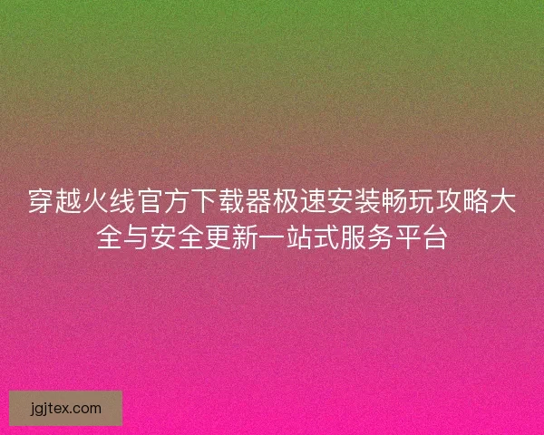 穿越火线官方下载器极速安装畅玩攻略大全与安全更新一站式服务平台