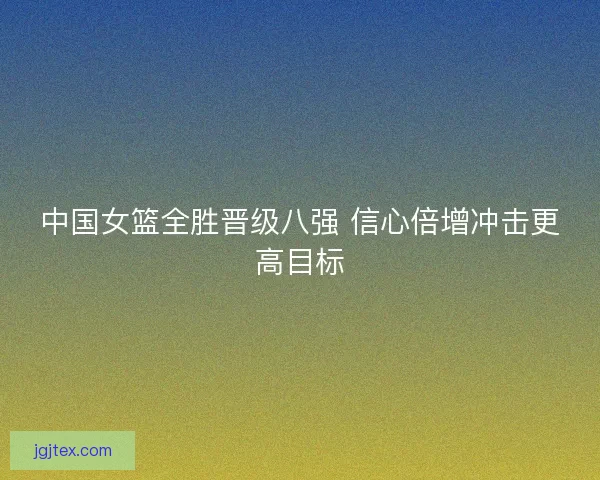 中国女篮全胜晋级八强 信心倍增冲击更高目标