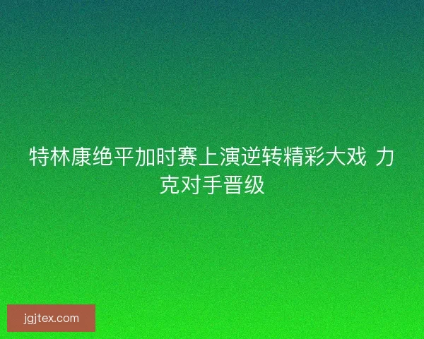 特林康绝平加时赛上演逆转精彩大戏 力克对手晋级 特林康绝平加时赛上演逆转精彩大戏 力克对手晋级