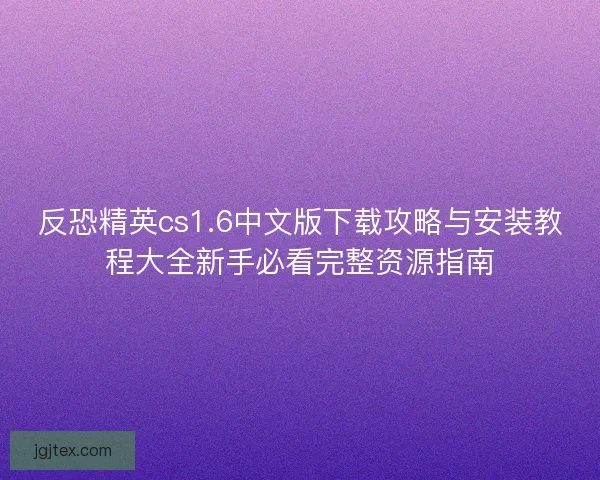 反恐精英cs1.6中文版下载攻略与安装教程大全新手必看完整资源指南