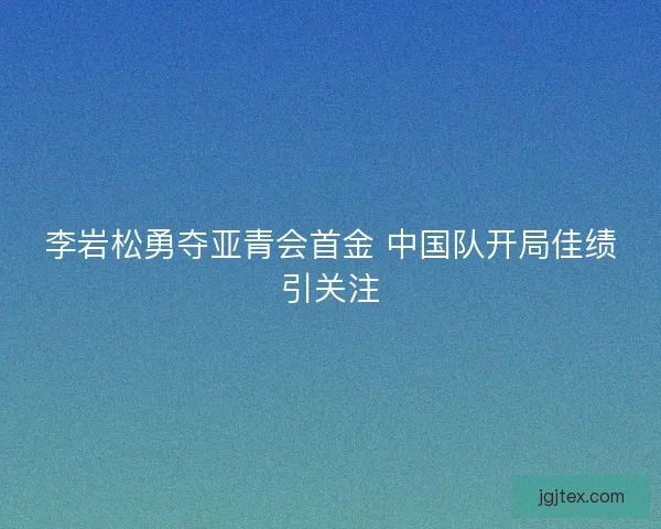 李岩松勇夺亚青会首金 中国队开局佳绩引关注