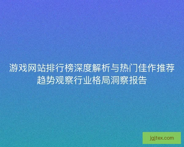 游戏网站排行榜深度解析与热门佳作推荐趋势观察行业格局洞察报告