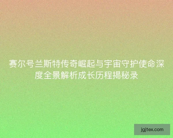 赛尔号兰斯特传奇崛起与宇宙守护使命深度全景解析成长历程揭秘录