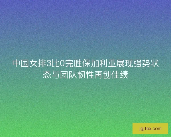 中国女排3比0完胜保加利亚展现强势状态与团队韧性再创佳绩