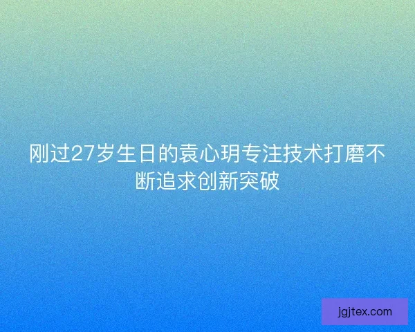 刚过27岁生日的袁心玥专注技术打磨不断追求创新突破