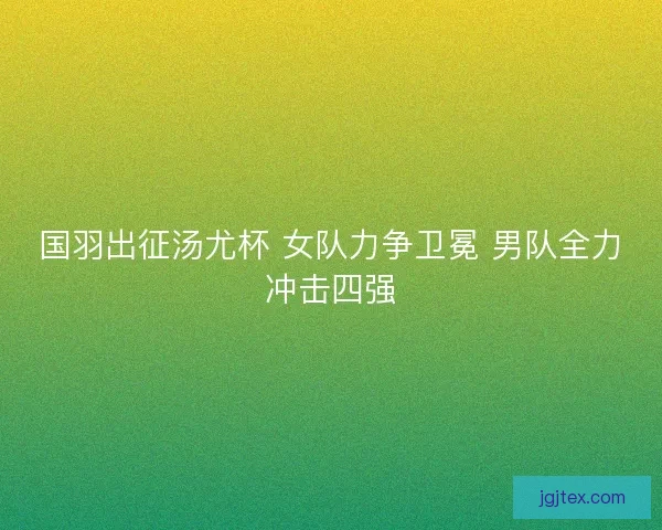 国羽出征汤尤杯 女队力争卫冕 男队全力冲击四强