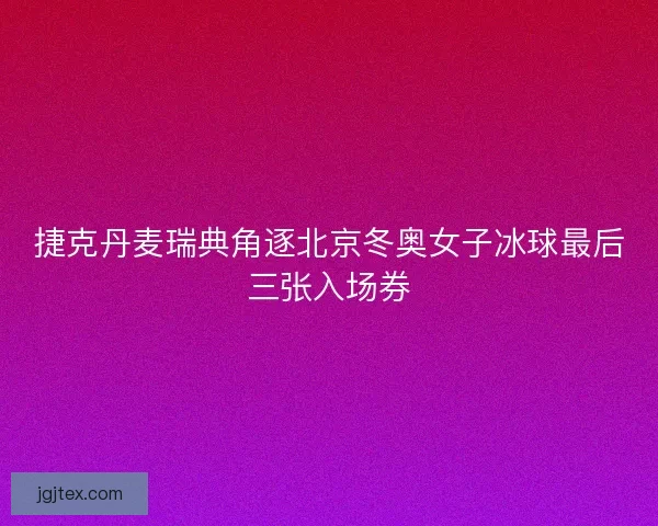 捷克丹麦瑞典角逐北京冬奥女子冰球最后三张入场券
