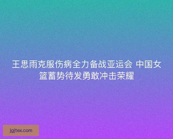 王思雨克服伤病全力备战亚运会 中国女篮蓄势待发勇敢冲击荣耀